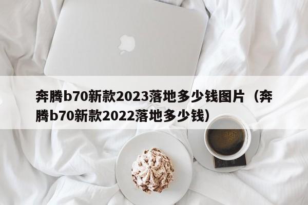奔腾b70新款2023落地多少钱图片（奔腾b70新款2022落地多少钱）